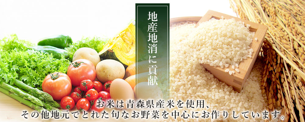 地産地消に貢献し、お米は青森県産米を使用、その他地元でとれた旬なお野菜を中心にお作りしています